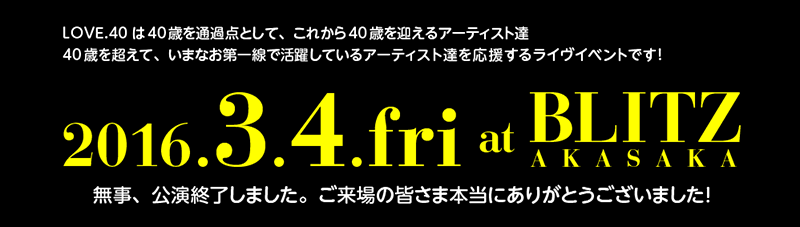 LOVE.40は40歳を通過点として、これから40歳を迎えるアーティスト達
40歳を超えて、いまなお第一線で活躍しているアーティスト達を応援するライヴイベントです！無事、公演終了しました。ご来場の皆さま本当にありがとうございました！
